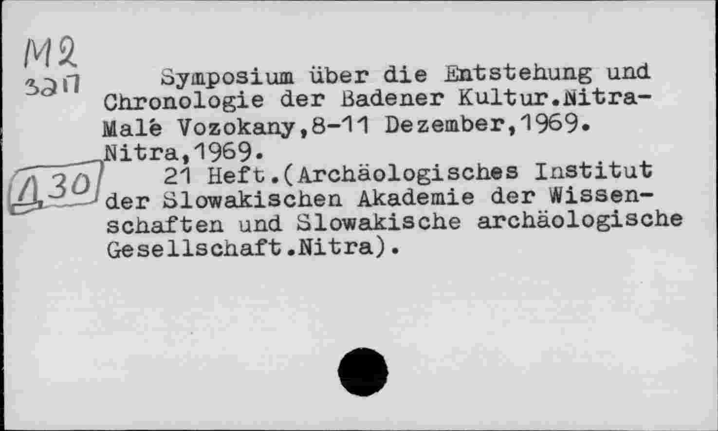 ﻿М2
5ЭП
зо
Symposium über die Entstehung und Chronologie der Badener Kultur.iNitra-Malé Vozokany,8-11 Dezember,1969« Nitra,1969»
21 Heft.(Archäologisches Institut der Slowakischen Akademie der Wissenschaften und Slowakische archäologische Gesellschaft.Nitra).